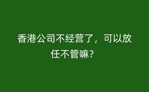 香港公司不经营了，可以放任不管嘛？
